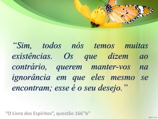 “Sim, todos nós temos muitas
existências. Os que dizem ao
contrário, querem manter-vos na
ignorância em que eles mesmo se
encontram; esse é o seu desejo.”
“O Livro dos Espíritos”, questão 166”b”
 
