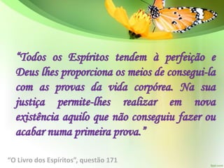 “Todos os Espíritos tendem à perfeição e
Deus lhes proporciona os meios de consegui-la
com as provas da vida corpórea. Na sua
justiça permite-lhes realizar em nova
existência aquilo que não conseguiu fazer ou
acabar numa primeira prova.”
“O Livro dos Espíritos”, questão 171
 