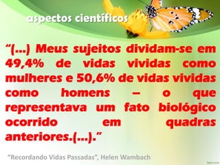 aspectos científicos
“(...) Meus sujeitos dividam-se em
49,4% de vidas vividas como
mulheres e 50,6% de vidas vividas
como homens – o que
representava um fato biológico
ocorrido em quadras
anteriores.(...).”
“Recordando Vidas Passadas”, Helen Wambach
 