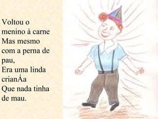 Voltou o menino à carne Mas mesmo com a perna de pau,  Era uma linda criança  Que nada tinha de mau.  