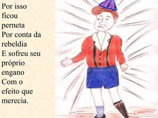 Por isso ficou perneta  Por conta da rebeldia E sofreu seu próprio engano Com o efeito que merecia.  
