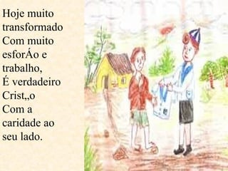 Hoje muito transformado Com muito esforço e trabalho, É verdadeiro Cristão Com a caridade ao seu lado. 