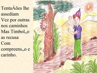 Tentações lhe assediam  Vez por outras nos caminhos Mas Timbolão as recusa Com compreensão e carinho.  