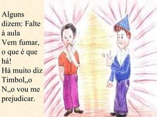 Alguns dizem: Falte à aula Vem fumar, o que é que há! Há muito diz Timbolão  Não vou me prejudicar.  