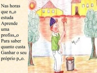 Nas horas que não estuda Aprende uma profissão Para saber quanto custa Ganhar o seu próprio pão.  