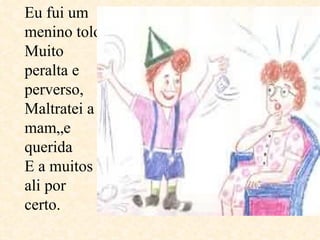 Eu fui um menino tolo Muito peralta e perverso, Maltratei a mamãe querida  E a muitos ali por certo.  