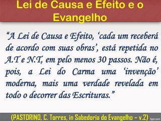 Lei de Causa e Efeito e o
Evangelho
“A Lei de Causa e Efeito, ‘cada um receberá
de acordo com suas obras’, está repetida no
A.T e N.T, em pelo menos 30 passos. Não é,
pois, a Lei do Carma uma ‘invenção’
moderna, mais uma verdade revelada em
todo o decorrer das Escrituras.”
(PASTORINO, C. Torres, in Sabedoria do Evangelho – v.2)
 