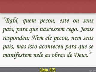 “Rabi, quem pecou, este ou seus
pais, para que nascessem cego. Jesus
respondeu: Nem ele pecou, nem seus
pais, mas isto aconteceu para que se
manifestem nele as obras de Deus.”
(João, 9:2)
 