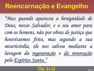 Reencarnação e Evangelho
“Mas quando apareceu a benignidade de
Deus, nosso Salvador, e o seu amor para
com os homens, não por obras de justiça que
houvéssemos feito, mas segundo a sua
misericórdia, ele nos salvou mediante a
lavagem da regeneração e da renovação
pelo Espírito Santo.”
(Tito, 3:4-5)
 