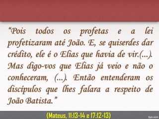 “Pois todos os profetas e a lei
profetizaram até João. E, se quiserdes dar
crédito, ele é o Elias que havia de vir.(...).
Mas digo-vos que Elias já veio e não o
conheceram, (...). Então entenderam os
discípulos que lhes falara a respeito de
João Batista.”
(Mateus, 11:13-14 e 17:12-13)
 