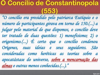 O Concílio de Constantinopola
(553)
“O concílio era presidido pelo patriarca Eutíquio e o
número de participantes girava em torno de 150.(...) a
julgar pelo material de que dispomos, o concílio deve
ter tratado de duas questões: 1) monofisismo; 2) o
origenismo.(...) É certo que o concílio condenou
Orígenes, suas ideias e seus seguidores. São
consideradas como heréticas as teorias sobre a
apocatástase do universo, sobre a reencarnação das
almas e outras menos conhecidas.(...).”
 