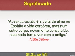 Significado
“A reencarnação é a volta da alma ou
Espírito à vida corpórea, mas num
outro corpo, novamente constituído,
que nada tem a ver com o antigo.”
(Allan Kardec)
(O E.S.E., cap. IV:4)
 