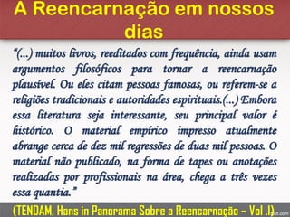 A Reencarnação em nossos
dias
“(...) muitos livros, reeditados com frequência, ainda usam
argumentos filosóficos para tornar a reencarnação
plausível. Ou eles citam pessoas famosas, ou referem-se a
religiões tradicionais e autoridades espirituais.(...) Embora
essa literatura seja interessante, seu principal valor é
histórico. O material empírico impresso atualmente
abrange cerca de dez mil regressões de duas mil pessoas. O
material não publicado, na forma de tapes ou anotações
realizadas por profissionais na área, chega a três vezes
essa quantia.”
(TENDAM, Hans in Panorama Sobre a Reencarnação – Vol .I)
 