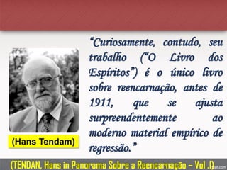 “Curiosamente, contudo, seu
trabalho (“O Livro dos
Espíritos”) é o único livro
sobre reencarnação, antes de
1911, que se ajusta
surpreendentemente ao
moderno material empírico de
regressão.”
(Hans Tendam)
(TENDAN, Hans in Panorama Sobre a Reencarnação – Vol .I)
 