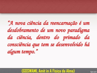 “A nova ciência da reencarnação é um
desdobramento de um novo paradigma
da ciência, dentro do primado da
consciência que tem se desenvolvido há
algum tempo.”
(GOSWAMI, Amit in A Física da Alma)
 
