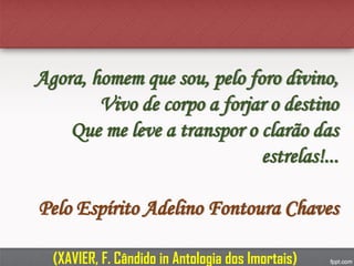 Agora, homem que sou, pelo foro divino,
Vivo de corpo a forjar o destino
Que me leve a transpor o clarão das
estrelas!...
Pelo Espírito Adelino Fontoura Chaves
(XAVIER, F. Cândido in Antologia dos Imortais)
 