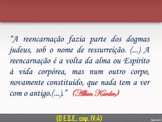 “A reencarnação fazia parte dos dogmas
judeus, sob o nome de ressurreição. (...) A
reencarnação é a volta da alma ou Espírito
à vida corpórea, mas num outro corpo,
novamente constituído, que nada tem a ver
com o antigo.(...).” (Allan Kardec)
(O E.S.E., cap. IV:4)
 