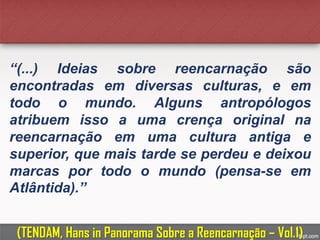 “(...) Ideias sobre reencarnação são
encontradas em diversas culturas, e em
todo o mundo. Alguns antropólogos
atribuem isso a uma crença original na
reencarnação em uma cultura antiga e
superior, que mais tarde se perdeu e deixou
marcas por todo o mundo (pensa-se em
Atlântida).”
(TENDAM, Hans in Panorama Sobre a Reencarnação – Vol.1)
 
