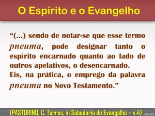 O Espírito e o Evangelho
“(...) sendo de notar-se que esse termo
pneuma, pode designar tanto o
espírito encarnado quanto ao lado de
outros apelativos, o desencarnado.
Eis, na prática, o emprego da palavra
pneuma no Novo Testamento.”
(PASTORINO, C. Torres, in Sabedoria do Evangelho – v.4)
 