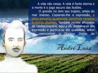 A vida não cessa. A vida é fonte eterna e a morte é o jogo escuro das ilusões. O grande rio tem seu trajeto, antes do mar imenso. Copiando-lhe a expressão,  a alma percorre igualmente caminhos variados e etapas diversas , também recebe afluentes de conhecimentos, aqui e ali, avoluma-se em expressão e purifica-se em qualidade, antes de reencontrar o Oceano Divino da Sabedoria. 