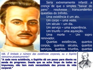 Seria extremamente infantil a crença de que o simples “baixar do pano” resolvesse transcendentes questões do Infinito. Uma existência é um ato. Um corpo – uma veste. Um século – um dia. Um serviço – uma experiência. Um triunfo – uma aquisição. Uma morte – Um sopro renovador. Quantas existências, quantos corpos, quantos séculos, quantos serviços, quantos triunfos, quantas mortes necessitamos ainda? 168.  É limitado o número das existências corporais, ou o Espírito reencarna perpetuamente?  “ A cada nova existência, o Espírito dá um passo para diante na senda do progresso. Desde que se ache limpo de todas as impurezas, não tem mais necessidade das provas da vida corporal.” 