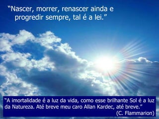 “ Nascer, morrer, renascer ainda e progredir sempre, tal é a lei.” “ A imortalidade é a luz da vida, como esse brilhante Sol é a luz da Natureza. Até breve meu caro Allan Kardec, até breve.”  (C. Flammarion) 