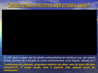 Onde essa menina aprendeu isso? “ Lembrança do passado, progresso anterior da alma, mas do qual não tem consciência. O corpo muda, mas o espírito não, apenas troca de vestimenta.“  LE 219. Qual a origem das faculdades extraordinárias de indivíduos que, sem estudo prévio, parecem ter a intuição de certos conhecimentos, como línguas, cálculos etc.? 
