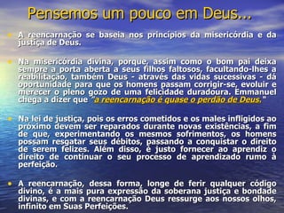 Pensemos um pouco em Deus...   A reencarnação se baseia nos princípios da misericórdia e da justiça de Deus. Na misericórdia divina, porque, assim como o bom pai deixa sempre a porta aberta a seus filhos faltosos, facultando-lhes a reabilitação, também Deus - através das vidas sucessivas - dá oportunidade para que os homens passam corrigir-se, evoluir e merecer o pleno gozo de uma felicidade duradoura. Emmanuel chega a dizer que  " a reencarnação é quase o perdão de Deus. “ Na lei de justiça, pois os erros cometidos e os males infligidos ao próximo devem ser reparados durante novas existências, a fim de que, experimentando os mesmos sofrimentos, os homens possam resgatar seus débitos, passando a conquistar o direito de serem felizes. Além disso, é justo fornecer ao aprendiz o direito de continuar o seu processo de aprendizado rumo à perfeição. A reencarnação, dessa forma, longe de ferir qualquer código divino, é a mais pura expressão da soberana justiça e bondade divinas, e com a reencarnação Deus ressurge aos nossos olhos, infinito em Suas Perfeições. 