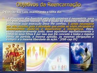 O Espírito São Luís, examinando o tema diz: "A passagem dos Espíritos pela vida corpórea é necessária, para que eles possam realizar, com a ajuda do elemento material, os propósitos cuja execução Deus lhe confiou.  É ainda necessária por eles mesmo, pois a atividade que então se vêem obrigados a desempenhar ajuda-os a desenvolver a inteligência . Deus, sendo soberanamente justo, deve aquinhoar equitativamente a todos os seus filhos É por isso que Ele concede a todos o mesmo ponto de partida, a mesma aptidão, as mesmas obrigações a cumprir e a mesma liberdade de ação." [ESE-cap IV] Objetivos da Reencarnação 