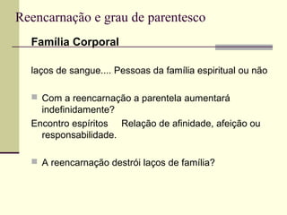Reencarnação e grau de parentesco
Família Corporal
laços de sangue.... Pessoas da família espiritual ou não
 Com a reencarnação a parentela aumentará
indefinidamente?
Encontro espíritos Relação de afinidade, afeição ou
responsabilidade.
 A reencarnação destrói laços de família?
 