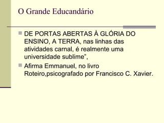 O Grande Educandário
 DE PORTAS ABERTAS À GLÓRIA DO
ENSINO, A TERRA, nas linhas das
atividades carnal, é realmente uma
universidade sublime”,
 Afirma Emmanuel, no livro
Roteiro,psicografado por Francisco C. Xavier.
 