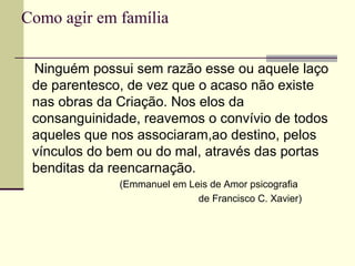Como agir em família
Ninguém possui sem razão esse ou aquele laço
de parentesco, de vez que o acaso não existe
nas obras da Criação. Nos elos da
consanguinidade, reavemos o convívio de todos
aqueles que nos associaram,ao destino, pelos
vínculos do bem ou do mal, através das portas
benditas da reencarnação.
(Emmanuel em Leis de Amor psicografia
de Francisco C. Xavier)
 
