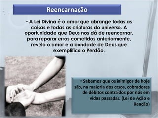 • A Lei Divina é o amor que abrange todas as
coisas e todas as criaturas do universo. A
oportunidade que Deus nos dá de reencarnar,
para reparar erros cometidos anteriormente,
revela o amor e a bondade de Deus que
exemplifica o Perdão.
• Sabemos que os inimigos de hoje
são, na maioria dos casos, cobradores
de débitos contraídos por nós em
vidas passadas. (Lei de Ação e
Reação)
Reencarnação
 