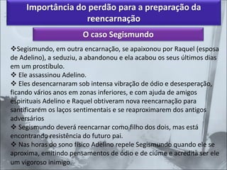 Importância do perdão para a preparação da
reencarnação
O caso Segismundo
❖Segismundo, em outra encarnação, se apaixonou por Raquel (esposa
de Adelino), a seduziu, a abandonou e ela acabou os seus últimos dias
em um prostíbulo.
❖ Ele assassinou Adelino.
❖ Eles desencarnaram sob intensa vibração de ódio e desesperação,
ficando vários anos em zonas inferiores, e com ajuda de amigos
espirituais Adelino e Raquel obtiveram nova reencarnação para
santificarem os laços sentimentais e se reaproximarem dos antigos
adversários
❖ Segismundo deverá reencarnar como filho dos dois, mas está
encontrando resistência do futuro pai.
❖ Nas horas do sono físico Adelino repele Segismundo quando ele se
aproxima, emitindo pensamentos de ódio e de ciúme e acredita ser ele
um vigoroso inimigo.
 