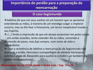 Importância do perdão para a preparação da
reencarnação
O caso Segismundo
❖Adelino diz que em seus sonhos vê um homem que se aproxima
estendendo as mãos, à maneira de um mendigo vulgar a implorar
socorro, mas ao lhe fixar a fisionomia, um terror inexplicável invade o
seu Espírito.
❖ (...) Tenho a impressão de que ele deseja assassinar-me pelas costas
... em certas ocasiões, tento estender-lhe as mãos, vencendo a
impressão de pavor, mas fujo sempre, num misto de ódio e
repugnância.
❖ Com a resistência de Adelino a reencarnação de Segismundo não
ocorrerá, e então, Herculano (companheiro de elevada hierarquia)
solicita o apoio de Alexandre para auxiliá-lo e André Luiz também irá
ajudar nesse processo.
Missionários da Luz /Chico Xavier e André Luiz – Cap. 12 e 13.
 
