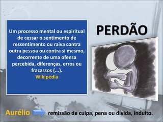 Aurélio remissão de culpa, pena ou dívida, indulto.
Um processo mental ou espiritual
de cessar o sentimento de
ressentimento ou raiva contra
outra pessoa ou contra si mesmo,
decorrente de uma ofensa
percebida, diferenças, erros ou
fracassos (...).
Wikipédia
PERDÃO
 