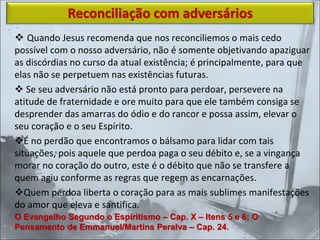 ❖ Quando Jesus recomenda que nos reconciliemos o mais cedo
possível com o nosso adversário, não é somente objetivando apaziguar
as discórdias no curso da atual existência; é principalmente, para que
elas não se perpetuem nas existências futuras.
❖ Se seu adversário não está pronto para perdoar, persevere na
atitude de fraternidade e ore muito para que ele também consiga se
desprender das amarras do ódio e do rancor e possa assim, elevar o
seu coração e o seu Espírito.
❖É no perdão que encontramos o bálsamo para lidar com tais
situações, pois aquele que perdoa paga o seu débito e, se a vingança
morar no coração do outro, este é o débito que não se transfere a
quem agiu conforme as regras que regem as encarnações.
❖Quem perdoa liberta o coração para as mais sublimes manifestações
do amor que eleva e santifica.
Reconciliação com adversários
O Evangelho Segundo o Espiritismo – Cap. X – Itens 5 e 6; O
Pensamento de Emmanuel/Martins Peralva – Cap. 24.
 