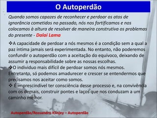 Quando somos capazes de reconhecer e perdoar os atos de
ignorância cometidos no passado, nós nos fortificamos e nos
colocamos à altura de resolver de maneira construtiva os problemas
do presente - Dalai Lama
❖A capacidade de perdoar a nós mesmos é a condição sem a qual a
paz íntima jamais será experimentada. No entanto, não poderemos
confundir o autoperdão com a aceitação do equívoco, deixando de
assumir a responsabilidade sobre as nossas escolhas.
❖O individuo mais difícil de perdoar somos nós mesmos.
Entretanto, só podemos amadurecer e crescer se entendermos que
precisamos nos aceitar como somos.
❖ É imprescindível ter consciência desse processo e, na convivência
com os demais, construir pontes e laços que nos conduzam a um
caminho melhor.
O Autoperdão
Autoperdão/Rossandro Klinjey – Autoperdão
 