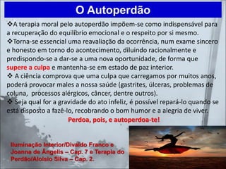 ❖A terapia moral pelo autoperdão impõem-se como indispensável para
a recuperação do equilíbrio emocional e o respeito por si mesmo.
❖Torna-se essencial uma reavaliação da ocorrência, num exame sincero
e honesto em torno do acontecimento, diluindo racionalmente e
predispondo-se a dar-se a uma nova oportunidade, de forma que
supere a culpa e mantenha-se em estado de paz interior.
❖ A ciência comprova que uma culpa que carregamos por muitos anos,
poderá provocar males a nossa saúde (gastrites, úlceras, problemas de
coluna, processos alérgicos, câncer, dentre outros).
❖ Seja qual for a gravidade do ato infeliz, é possível repará-lo quando se
está disposto a fazê-lo, recobrando o bom humor e a alegria de viver.
Perdoa, pois, e autoperdoa-te!
O Autoperdão
Iluminação Interior/Divaldo Franco e
Joanna de Ângelis – Cap. 7 e Terapia do
Perdão/Aloísio Silva – Cap. 2.
 