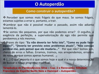 ❖ Perceber que somos mais frágeis do que maus. Se somos frágeis,
estamos sujeitos a errar e, portanto, a trair.
❖Lembrar que não é possível mudar o passado, assim não adianta
lamentá-lo.
❖Se somos tão pequenos, por que não podemos errar? O orgulho, a
exigência da perfeição, a supervalorização do ego não permite que
perdoemos a nós mesmos.
❖ Frases do tipo: “Eu não deveria ter feito isto”, “Como eu pude fazer
aquilo?”, “Deveria ter previsto estes problemas atuais”, “Não consigo
perdoar-me, pois pensei que ele mudaria...” Por que não? Somos sim,
cheios de erros e falhas. Erramos, traímos, nos arrependemos, erramos
de novo, porque somos apenas humanos.
❖ (...) O que importa é o que somos hoje e qual é a nossa determinação
de buscar o nosso progresso espiritual.
O Autoperdão
Como construir o autoperdão?
Terapêutica do Perdão/Aloísio Silva – Cap. 2 e Renovando Atitudes/
Francisco do Espírito Santo Neto e Hammed – Autoperdão.
 