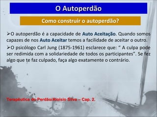➢O autoperdão é a capacidade de Auto Aceitação. Quando somos
capazes de nos Auto Aceitar temos a facilidade de aceitar o outro.
➢O psicólogo Carl Jung (1875-1961) esclarece que: “ A culpa pode
ser redimida com a solidariedade de todos os participantes”. Se fez
algo que te faz culpado, faça algo exatamente o contrário.
Terapêutica do Perdão/Aloísio Silva – Cap. 2.
O Autoperdão
Como construir o autoperdão?
 