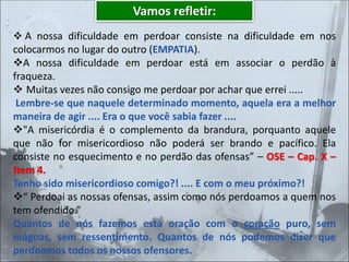 Vamos refletir:
❖ A nossa dificuldade em perdoar consiste na dificuldade em nos
colocarmos no lugar do outro (EMPATIA).
❖A nossa dificuldade em perdoar está em associar o perdão à
fraqueza.
❖ Muitas vezes não consigo me perdoar por achar que errei .....
Lembre-se que naquele determinado momento, aquela era a melhor
maneira de agir .... Era o que você sabia fazer ....
❖"A misericórdia é o complemento da brandura, porquanto aquele
que não for misericordioso não poderá ser brando e pacífico. Ela
consiste no esquecimento e no perdão das ofensas” – OSE – Cap. X –
Item 4.
Tenho sido misericordioso comigo?! .... E com o meu próximo?!
❖“ Perdoai as nossas ofensas, assim como nós perdoamos a quem nos
tem ofendido.”
Quantos de nós fazemos esta oração com o coração puro, sem
mágoas, sem ressentimento. Quantos de nós podemos dizer que
perdoamos todos os nossos ofensores.
 