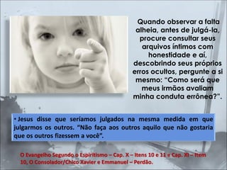 Quando observar a falta
alheia, antes de julgá-la,
procure consultar seus
arquivos íntimos com
honestidade e aí,
descobrindo seus próprios
erros ocultos, pergunte a si
mesmo: “Como será que
meus irmãos avaliam
minha conduta errônea?”.
• Jesus disse que seríamos julgados na mesma medida em que
julgarmos os outros. “Não faça aos outros aquilo que não gostaria
que os outros fizessem a você”.
O Evangelho Segundo o Espiritismo – Cap. X – Itens 10 e 11 e Cap. XI – Item
10, O Consolador/Chico Xavier e Emmanuel – Perdão.
 