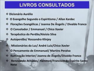 LIVROS CONSULTADOS
❖ Dicionário Aurélio
❖ O Evangelho Segundo o Espiritismo / Allan Kardec
❖ Florações Evangélicas / Joanna De Ângelis / Divaldo Franco
❖ O Consolador / Emmanuel / Chico Xavier
❖ Terapêutica do Perdão/Aloísio Silva
❖ Autoperdão/ Rossandro Klinjey
❖ Missionários da Luz/ André Luiz/Chico Xavier
❖ O Pensamento de Emmanuel/ Martins Peralva
❖ Iluminação Interior/ Joanna de Ângelis/Divaldo Franco
❖ Renovando Atitudes/ Hammed/Francisco do Espírito Santo
Neto
 