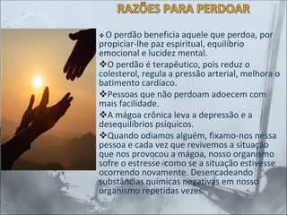 RAZÕES PARA PERDOAR
❖ O perdão beneficia aquele que perdoa, por
propiciar-lhe paz espiritual, equilíbrio
emocional e lucidez mental.
❖O perdão é terapêutico, pois reduz o
colesterol, regula a pressão arterial, melhora o
batimento cardíaco.
❖Pessoas que não perdoam adoecem com
mais facilidade.
❖A mágoa crônica leva a depressão e a
desequilíbrios psíquicos.
❖Quando odiamos alguém, fixamo-nos nessa
pessoa e cada vez que revivemos a situação
que nos provocou a mágoa, nosso organismo
sofre o estresse como se a situação estivesse
ocorrendo novamente. Desencadeando
substâncias químicas negativas em nosso
organismo repetidas vezes.
 