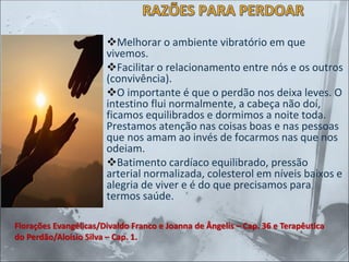RAZÕES PARA PERDOAR
❖Melhorar o ambiente vibratório em que
vivemos.
❖Facilitar o relacionamento entre nós e os outros
(convivência).
❖O importante é que o perdão nos deixa leves. O
intestino flui normalmente, a cabeça não doí,
ficamos equilibrados e dormimos a noite toda.
Prestamos atenção nas coisas boas e nas pessoas
que nos amam ao invés de focarmos nas que nos
odeiam.
❖Batimento cardíaco equilibrado, pressão
arterial normalizada, colesterol em níveis baixos e
alegria de viver e é do que precisamos para
termos saúde.
Florações Evangélicas/Divaldo Franco e Joanna de Ângelis – Cap. 36 e Terapêutica
do Perdão/Aloísio Silva – Cap. 1.
 