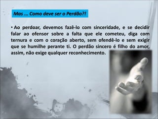 Mas ... Como deve ser o Perdão?!
• Ao perdoar, devemos fazê-lo com sinceridade, e se decidir
falar ao ofensor sobre a falta que ele cometeu, diga com
ternura e com o coração aberto, sem ofendê-lo e sem exigir
que se humilhe perante ti. O perdão sincero é filho do amor,
assim, não exige qualquer reconhecimento.
 