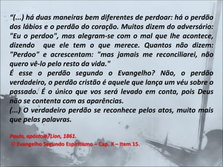 “(...) há duas maneiras bem diferentes de perdoar: há o perdão
dos lábios e o perdão do coração. Muitos dizem do adversário:
"Eu o perdoo", mas alegram-se com o mal que lhe acontece,
dizendo que ele tem o que merece. Quantos não dizem:
"Perdoo" e acrescentam: "mas jamais me reconciliarei, não
quero vê-lo pelo resto da vida."
É esse o perdão segundo o Evangelho? Não, o perdão
verdadeiro, o perdão cristão é aquele que lança um véu sobre o
passado. É o único que vos será levado em conta, pois Deus
não se contenta com as aparências.
(...) O verdadeiro perdão se reconhece pelos atos, muito mais
que pelas palavras.
Paulo, apóstolo/Lion, 1861.
O Evangelho Segundo Espiritismo – Cap. X – Item 15.
 