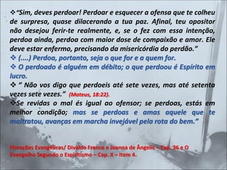 ❖“Sim, deves perdoar! Perdoar e esquecer a ofensa que te colheu
de surpresa, quase dilacerando a tua paz. Afinal, teu opositor
não desejou ferir-te realmente, e, se o fez com essa intenção,
perdoa ainda, perdoa com maior dose de compaixão e amor. Ele
deve estar enfermo, precisando da misericórdia do perdão.”
❖ (....) Perdoa, portanto, seja o que for e a quem for.
❖ O perdoado é alguém em débito; o que perdoou é Espírito em
lucro.
❖ “ Não vos digo que perdoeis até sete vezes, mas até setenta
vezes sete vezes.” (Mateus, 18:22).
❖Se revidas o mal és igual ao ofensor; se perdoas, estás em
melhor condição; mas se perdoas e amas aquele que te
maltratou, avanças em marcha invejável pela rota do bem.”
Florações Evangélicas/ Divaldo Franco e Joanna de Ângelis – Cap. 36 e O
Evangelho Segundo o Espiritismo – Cap. X – Item 4.
 