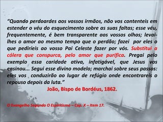 “Quando perdoardes aos vossos irmãos, não vos contenteis em
estender o véu do esquecimento sobre as suas faltas; esse véu,
frequentemente, é bem transparente aos vossos olhos; levai-
lhes o amor ao mesmo tempo que o perdão; fazei por eles o
que pediríeis ao vosso Pai Celeste fazer por vós. Substitui a
cólera que conspurca, pelo amor que purifica. Pregai pelo
exemplo essa caridade ativa, infatigável, que Jesus vos
ensinou... Segui esse divino modelo; marchai sobre seus passos:
eles vos conduzirão ao lugar de refúgio onde encontrareis o
repouso depois da luta.”
João, Bispo de Bordéus, 1862.
O Evangelho Segundo O Espiritismo – Cap. X – Item 17.
 